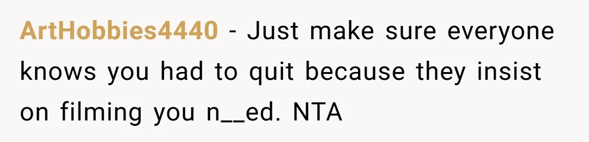ArtHobbies4440 − Just make sure everyone knows you had to quit because they insist on filming you n__ed. NTA