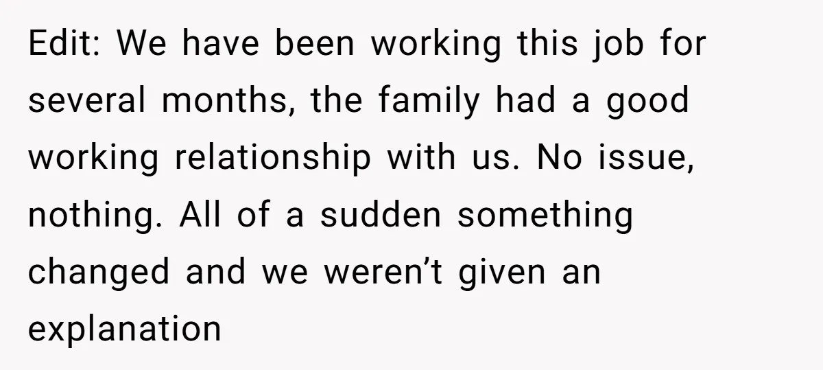 Edit: We have been working this job for several months, the family had a good working relationship with us. No issue, nothing. All of a sudden something changed and we...