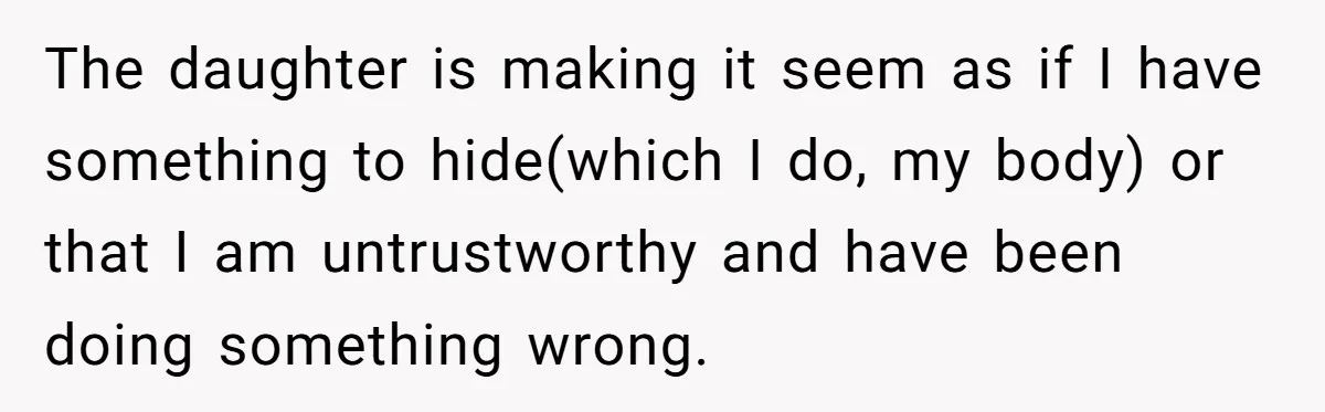 The daughter is making it seem as if I have something to hide(which I do, my body) or that I am untrustworthy and have been doing something wrong.