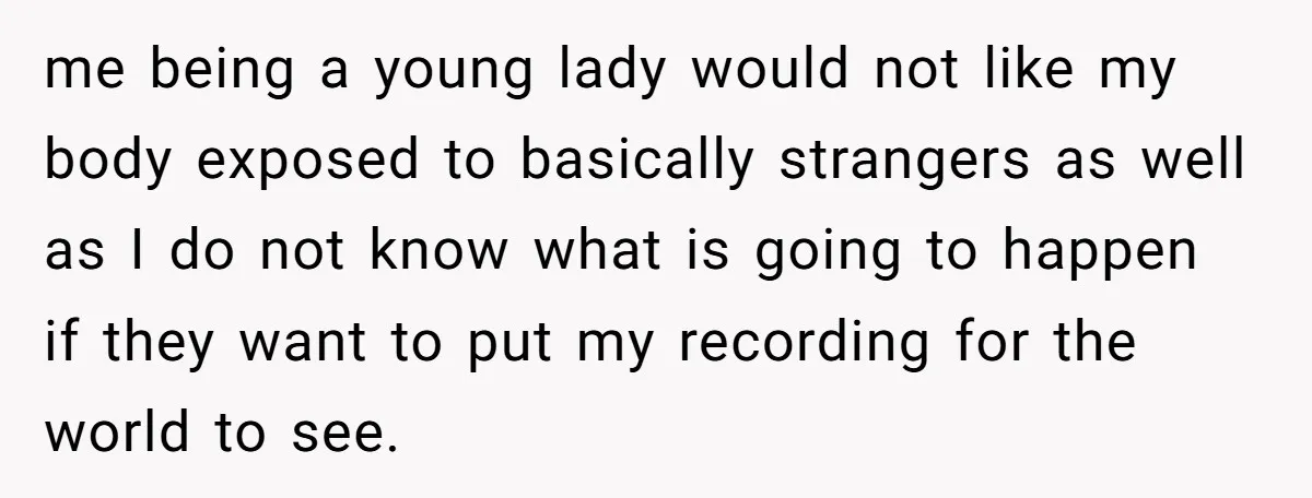 me being a young lady would not like my body exposed to basically strangers as well as I do not know what is going to happen if they want to...