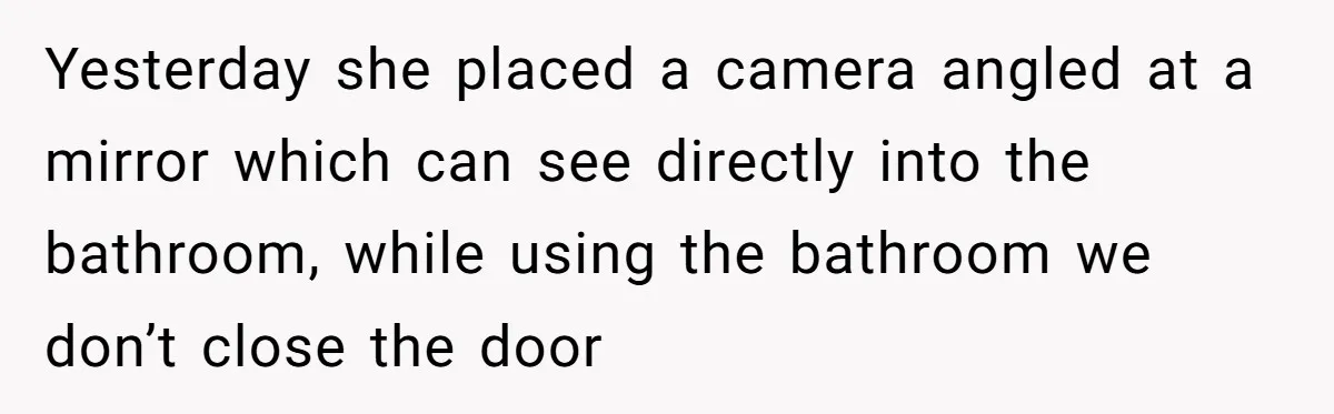 Yesterday she placed a camera angled at a mirror which can see directly into the bathroom, while using the bathroom we don’t close the door