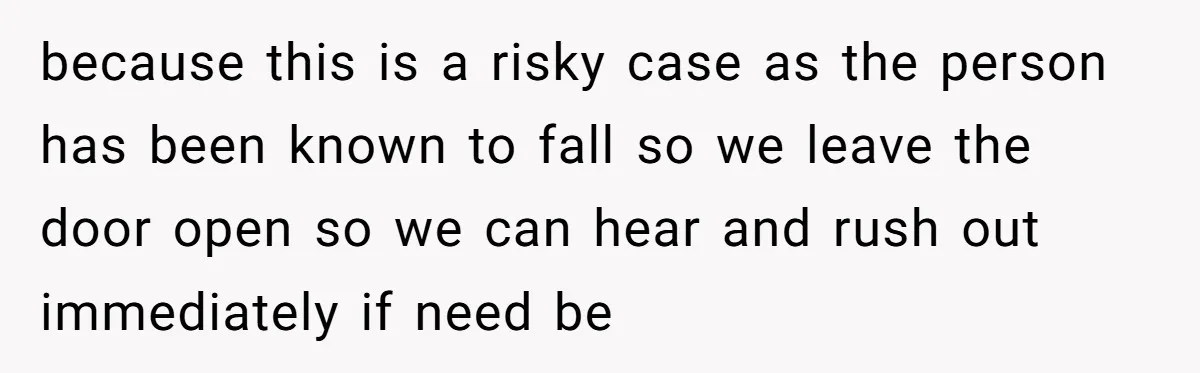 because this is a risky case as the person has been known to fall so we leave the door open so we can hear and rush out immediately if need...