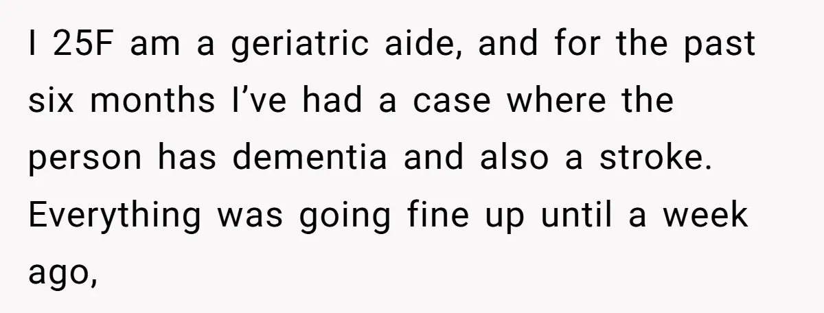 I 25F am a geriatric aide, and for the past six months I’ve had a case where the person has dementia and also a stroke. Everything was going fine up...