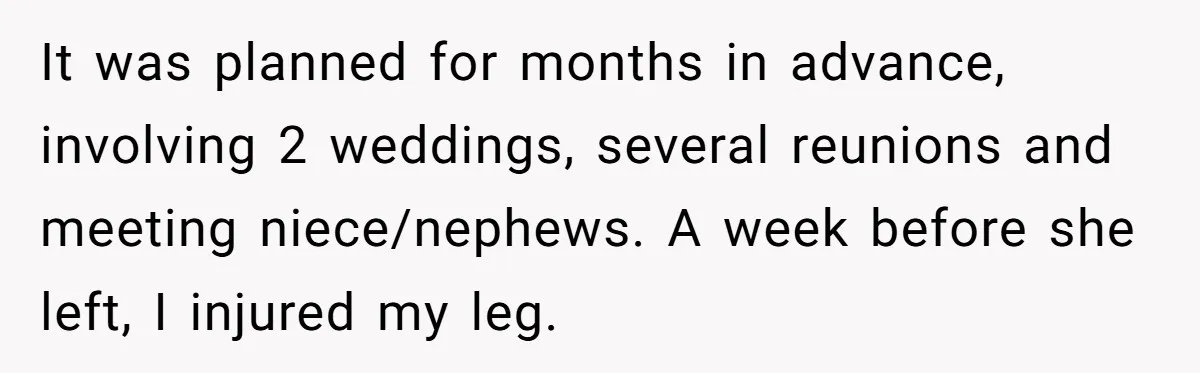 It was planned for months in advance, involving 2 weddings, several reunions and meeting niece/nephews. A week before she left, I injured my leg.
