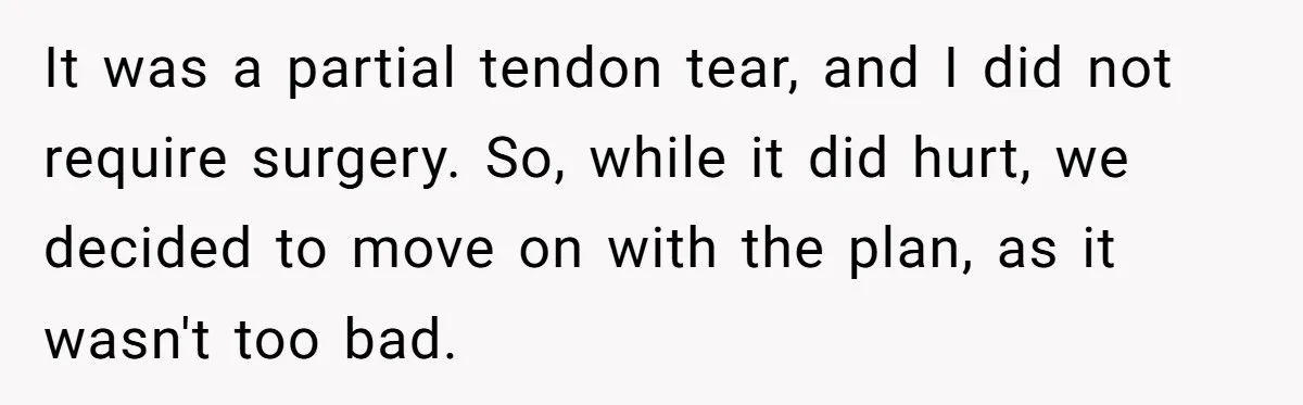 It was a partial tendon tear, and I did not require surgery. So, while it did hurt, we decided to move on with the plan, as it wasn't too bad.
