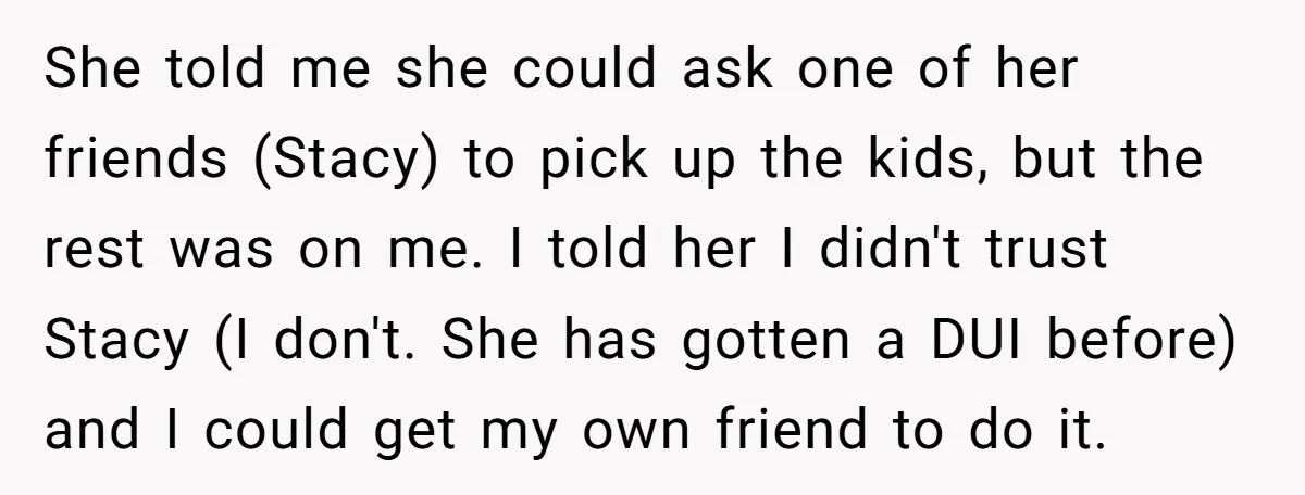She told me she could ask one of her friends (Stacy) to pick up the kids, but the rest was on me. I told her I didn't trust Stacy (I...