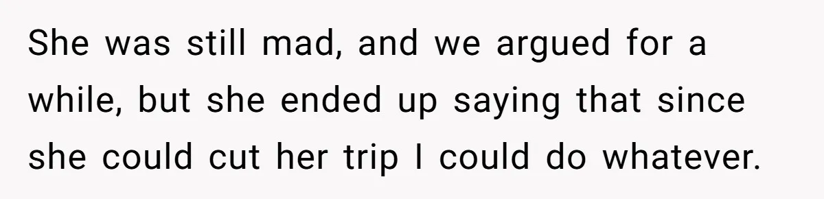 She was still mad, and we argued for a while, but she ended up saying that since she could cut her trip I could do whatever.
