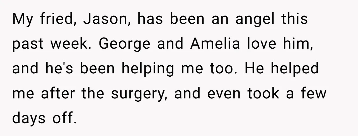 My fried, Jason, has been an angel this past week. George and Amelia love him, and he's been helping me too. He helped me after the surgery, and even took...