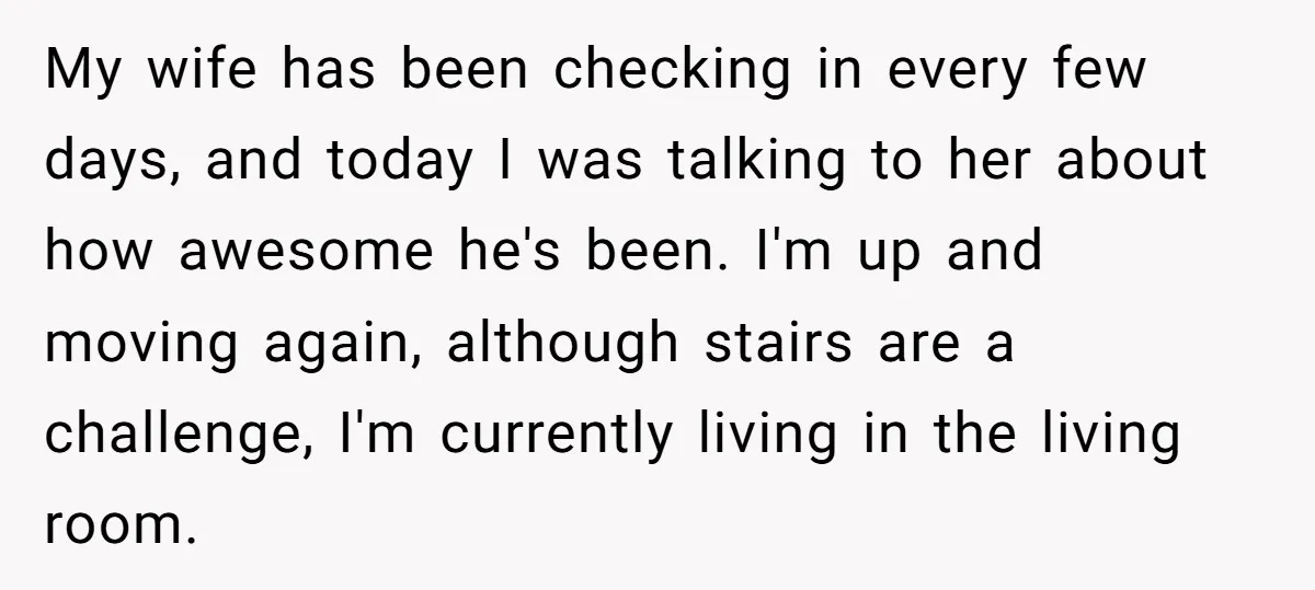 My wife has been checking in every few days, and today I was talking to her about how awesome he's been. I'm up and moving again, although stairs are a...
