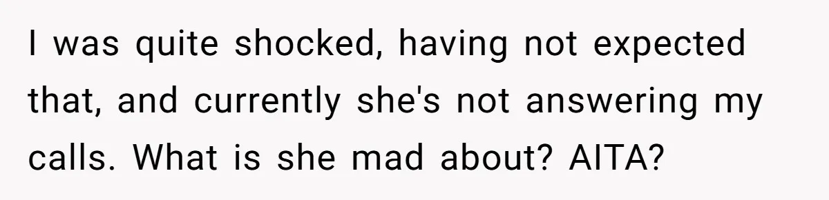 I was quite shocked, having not expected that, and currently she's not answering my calls. What is she mad about? AITA?