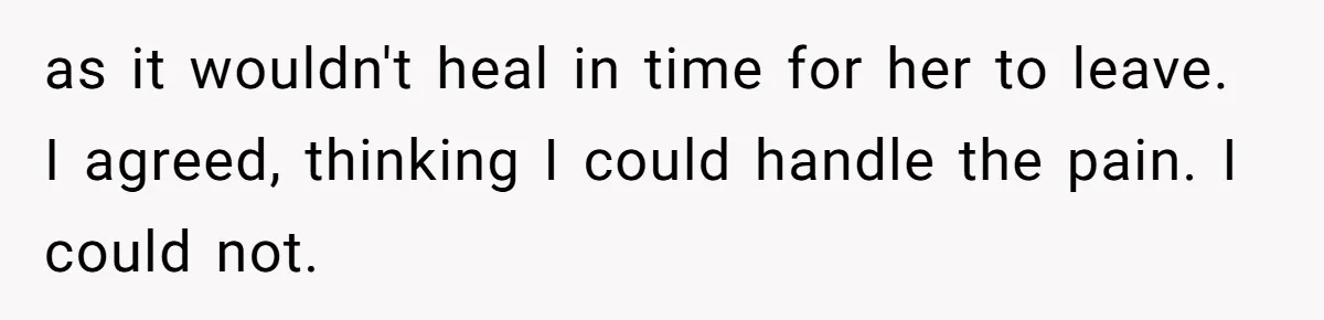 as it wouldn't heal in time for her to leave. I agreed, thinking I could handle the pain. I could not.