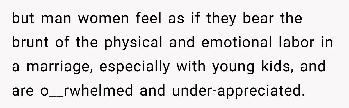but man women feel as if they bear the brunt of the physical and emotional labor in a marriage, especially with young kids, and are o__rwhelmed and under-appreciated.