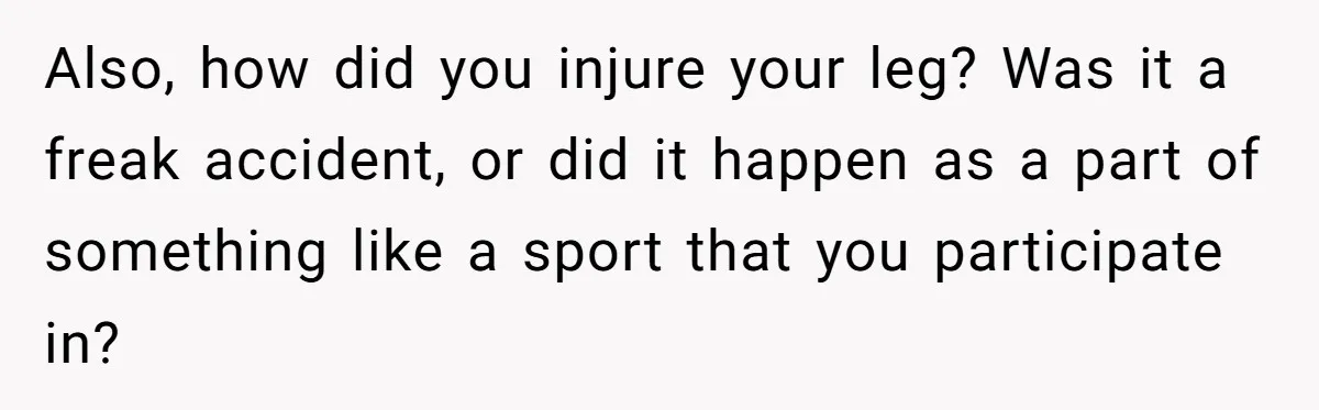 Also, how did you injure your leg? Was it a freak accident, or did it happen as a part of something like a sport that you participate in?