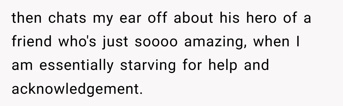 then chats my ear off about his hero of a friend who's just soooo amazing, when I am essentially starving for help and acknowledgement.