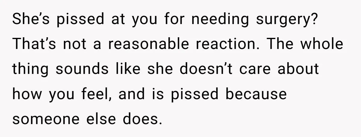 She’s pissed at you for needing surgery? That’s not a reasonable reaction. The whole thing sounds like she doesn’t care about how you feel, and is pissed because someone else...