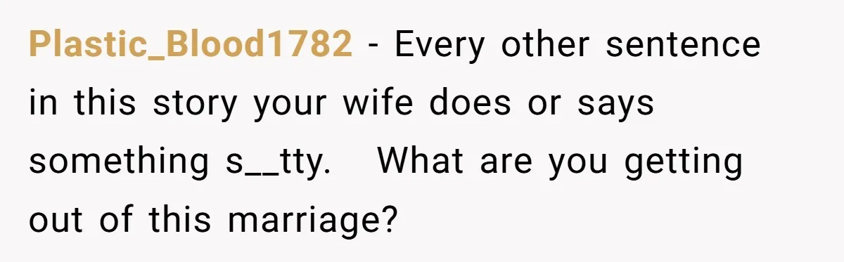 Plastic_Blood1782 − Every other sentence in this story your wife does or says something s__tty.   What are you getting out of this marriage?