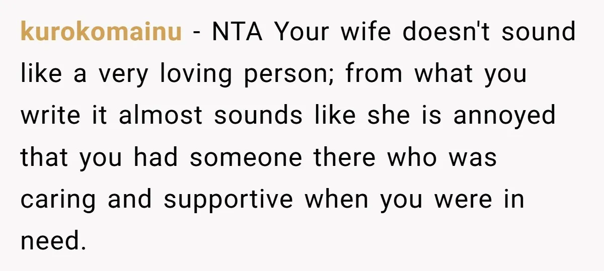 kurokomainu − NTA Your wife doesn't sound like a very loving person; from what you write it almost sounds like she is annoyed that you had someone there who was...
