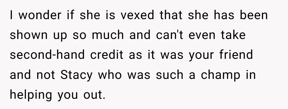 I wonder if she is vexed that she has been shown up so much and can't even take second-hand credit as it was your friend and not Stacy who was...