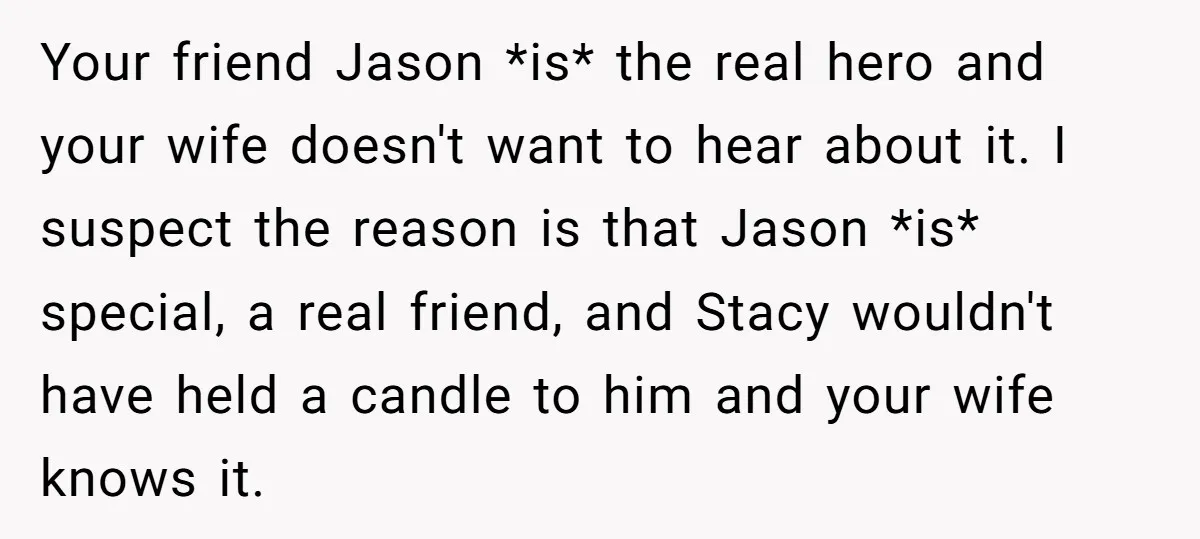Your friend Jason *is* the real hero and your wife doesn't want to hear about it. I suspect the reason is that Jason *is* special, a real friend, and Stacy...