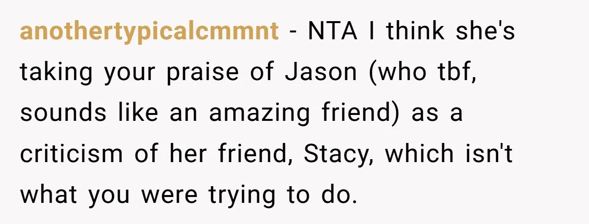 anothertypicalcmmnt − NTA I think she's taking your praise of Jason (who tbf, sounds like an amazing friend) as a criticism of her friend, Stacy, which isn't what you were...