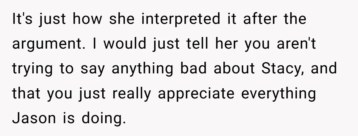 It's just how she interpreted it after the argument. I would just tell her you aren't trying to say anything bad about Stacy, and that you just really appreciate everything...