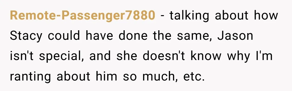 Remote-Passenger7880 − talking about how Stacy could have done the same, Jason isn't special, and she doesn't know why I'm ranting about him so much, etc.