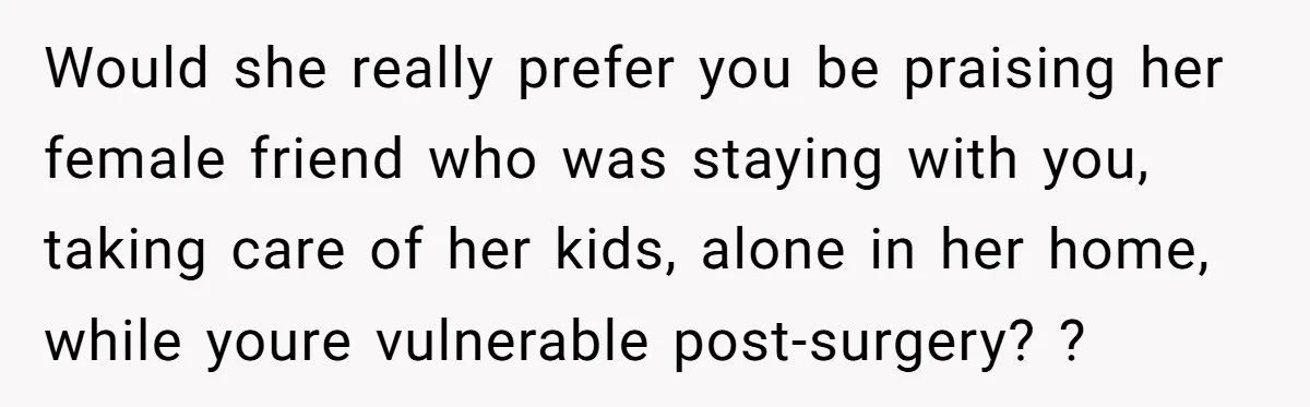 Would she really prefer you be praising her female friend who was staying with you, taking care of her kids, alone in her home, while youre vulnerable post-surgery? ?