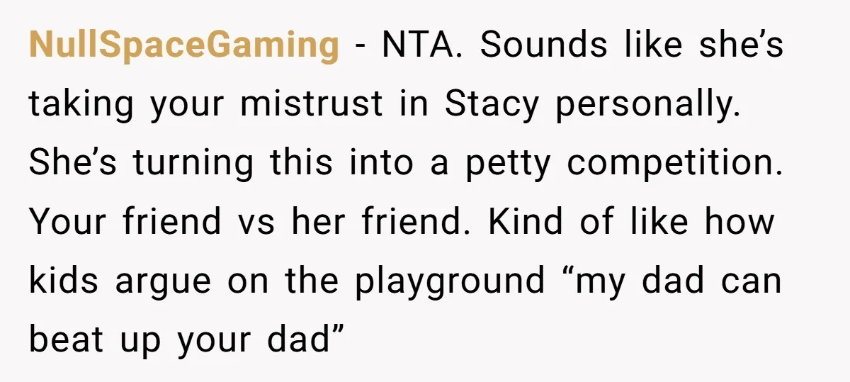 NullSpaceGaming − NTA. Sounds like she’s taking your mistrust in Stacy personally. She’s turning this into a petty competition. Your friend vs her friend. Kind of like how kids argue...