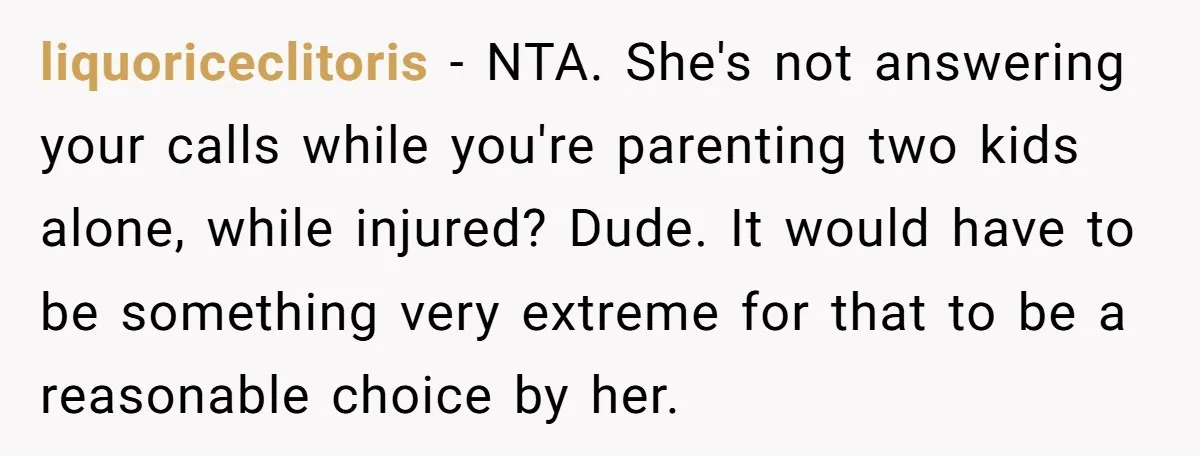 liquoriceclitoris − NTA. She's not answering your calls while you're parenting two kids alone, while injured? Dude. It would have to be something very extreme for that to be a...