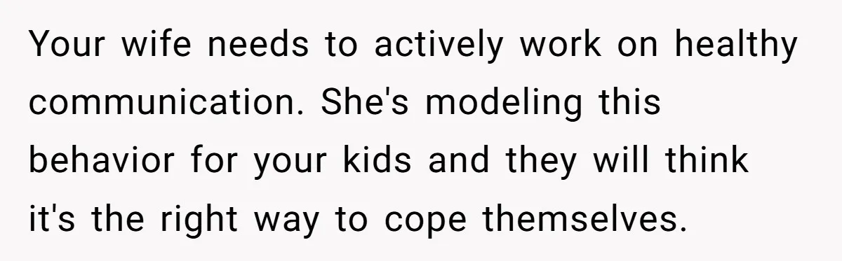 Your wife needs to actively work on healthy communication. She's modeling this behavior for your kids and they will think it's the right way to cope themselves.