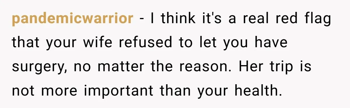 pandemicwarrior − I think it's a real red flag that your wife refused to let you have surgery, no matter the reason. Her trip is not more important than your...