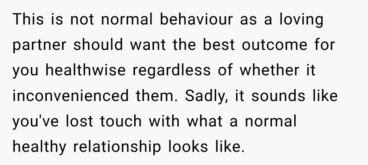 This is not normal behaviour as a loving partner should want the best outcome for you healthwise regardless of whether it inconvenienced them. Sadly, it sounds like you've lost touch...