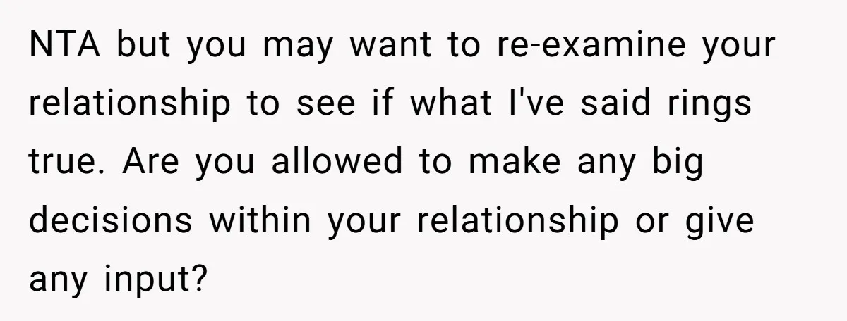 NTA but you may want to re-examine your relationship to see if what I've said rings true. Are you allowed to make any big decisions within your relationship or give...