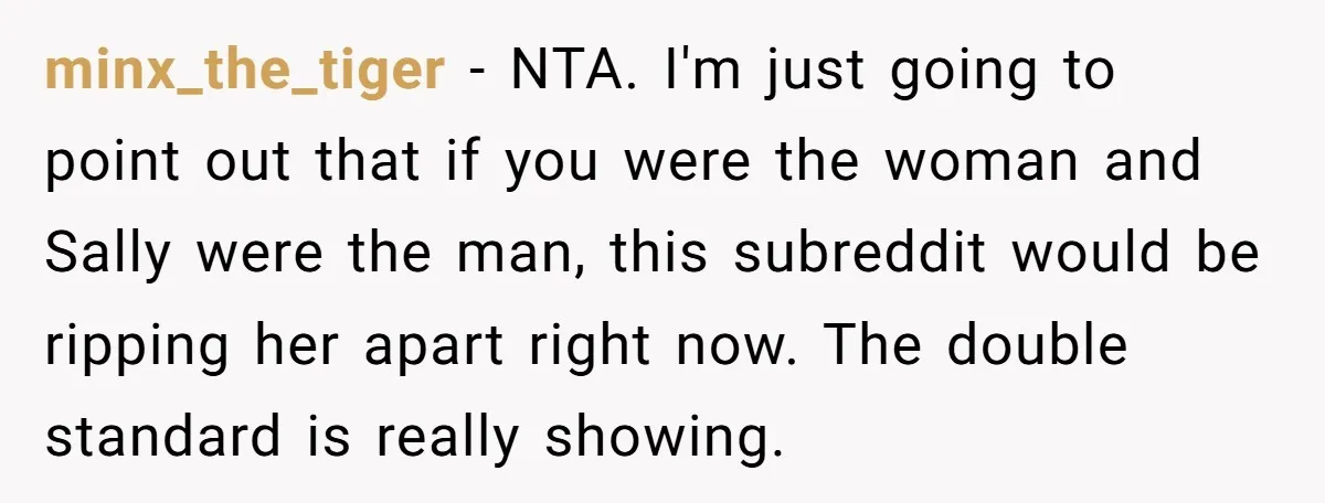 minx_the_tiger − NTA. I'm just going to point out that if you were the woman and Sally were the man, this subreddit would be ripping her apart right now. The...