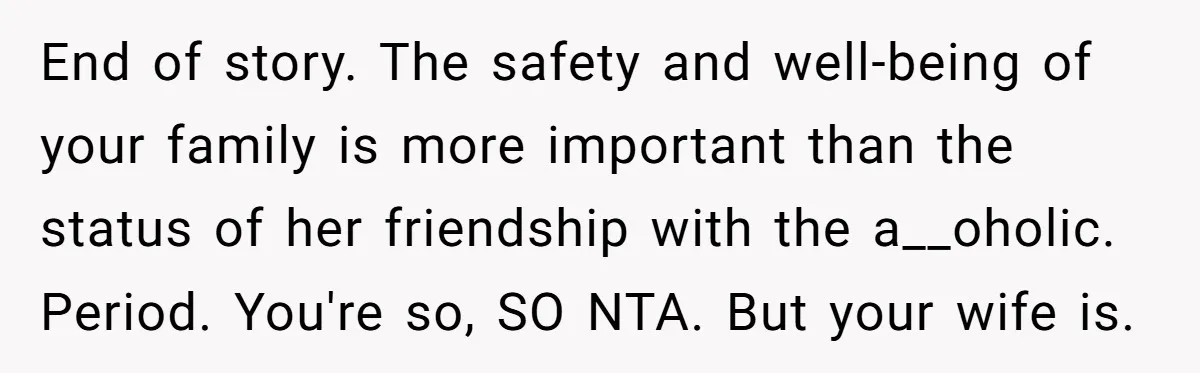 End of story. The safety and well-being of your family is more important than the status of her friendship with the a__oholic. Period. You're so, SO NTA. But your wife...