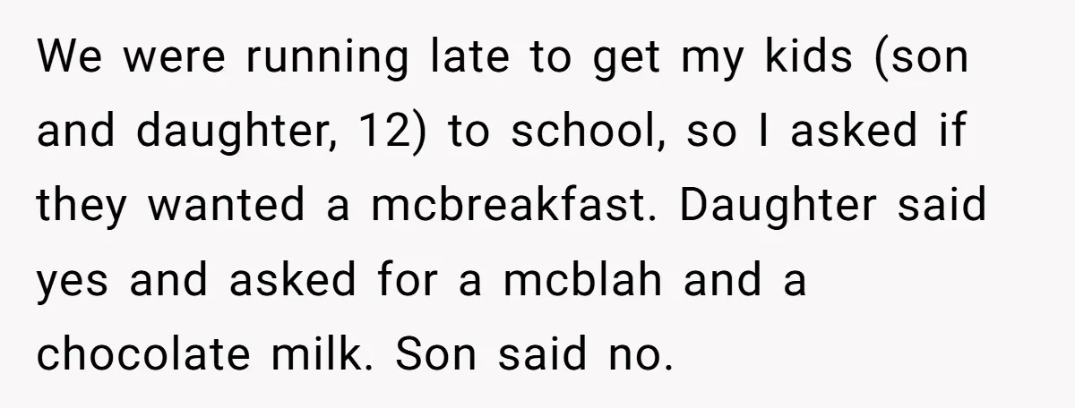 We were running late to get my kids (son and daughter, 12) to school, so I asked if they wanted a mcbreakfast. Daughter said yes and asked for a mcblah...