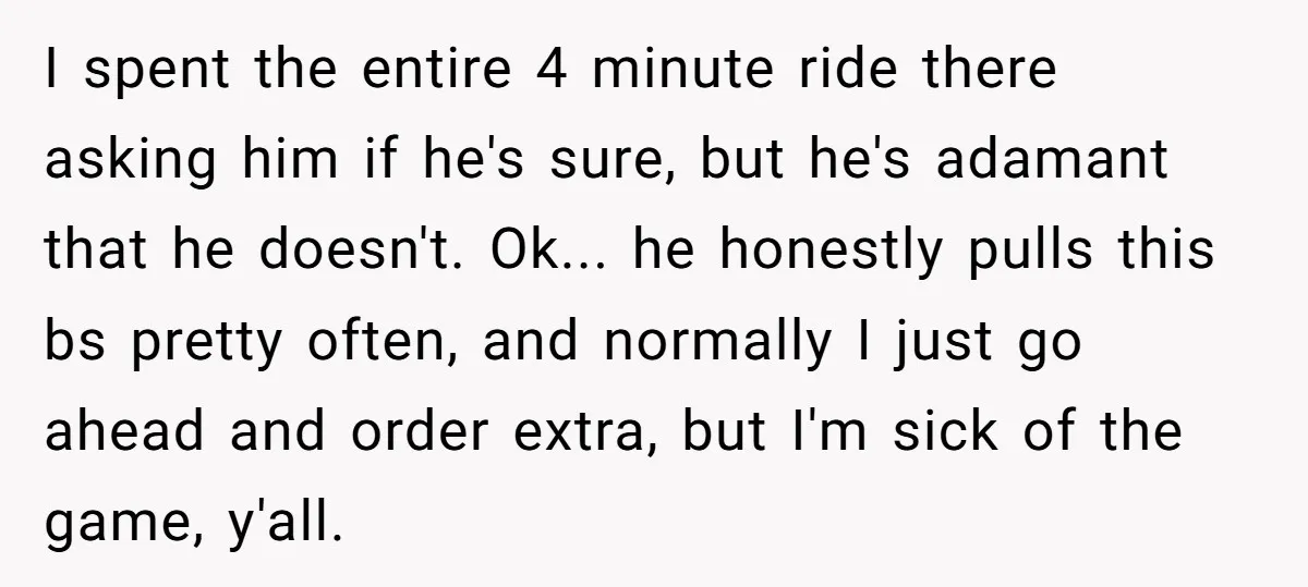I spent the entire 4 minute ride there asking him if he's sure, but he's adamant that he doesn't. Ok... he honestly pulls this bs pretty often, and normally I...