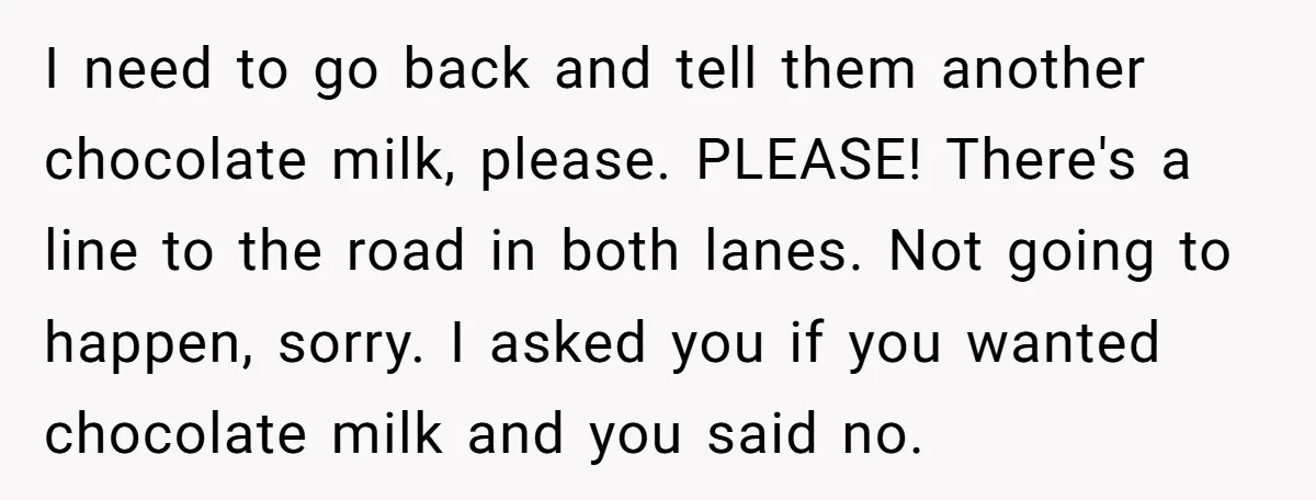 I need to go back and tell them another chocolate milk, please. PLEASE! There's a line to the road in both lanes. Not going to happen, sorry. I asked you...