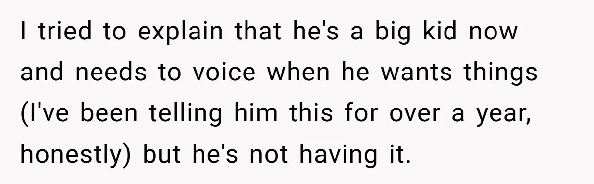 I tried to explain that he's a big kid now and needs to voice when he wants things (I've been telling him this for over a year, honestly) but he's...
