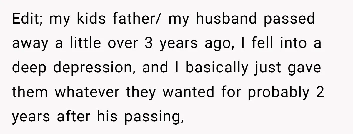 Edit; my kids father/ my husband passed away a little over 3 years ago, I fell into a deep depression, and I basically just gave them whatever they wanted for...