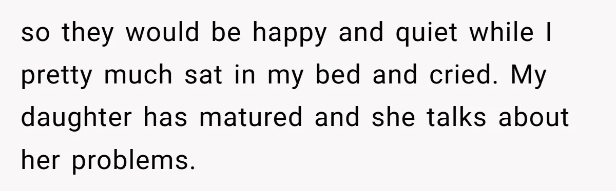 so they would be happy and quiet while I pretty much sat in my bed and cried. My daughter has matured and she talks about her problems.
