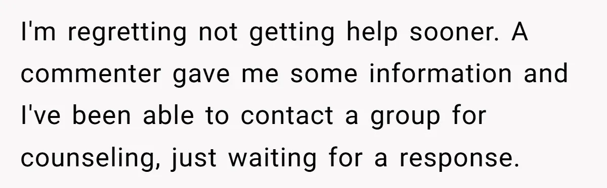 I'm regretting not getting help sooner. A commenter gave me some information and I've been able to contact a group for counseling, just waiting for a response.