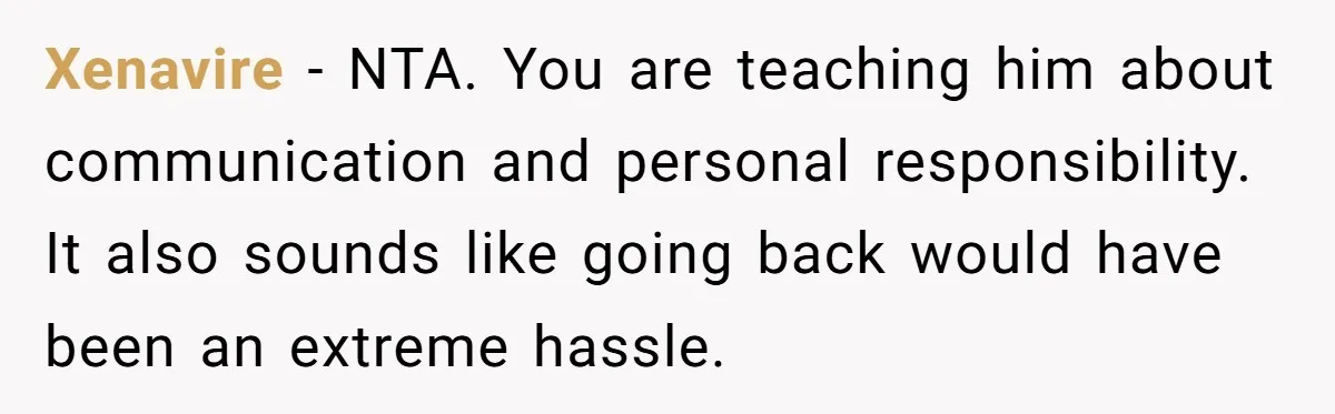 Xenavire − NTA. You are teaching him about communication and personal responsibility. It also sounds like going back would have been an extreme hassle.