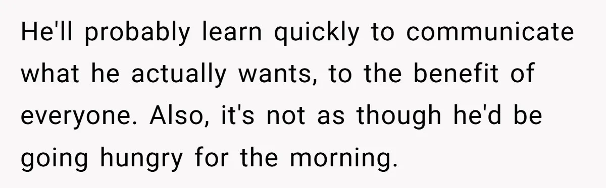 He'll probably learn quickly to communicate what he actually wants, to the benefit of everyone. Also, it's not as though he'd be going hungry for the morning.