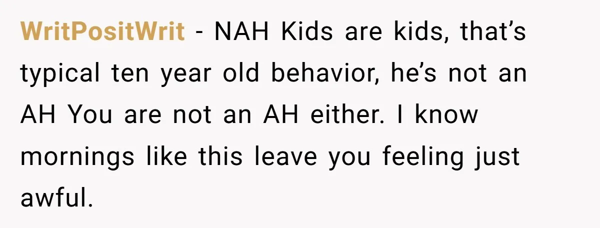 WritPositWrit − NAH Kids are kids, that’s typical ten year old behavior, he’s not an AH You are not an AH either. I know mornings like this leave you feeling...
