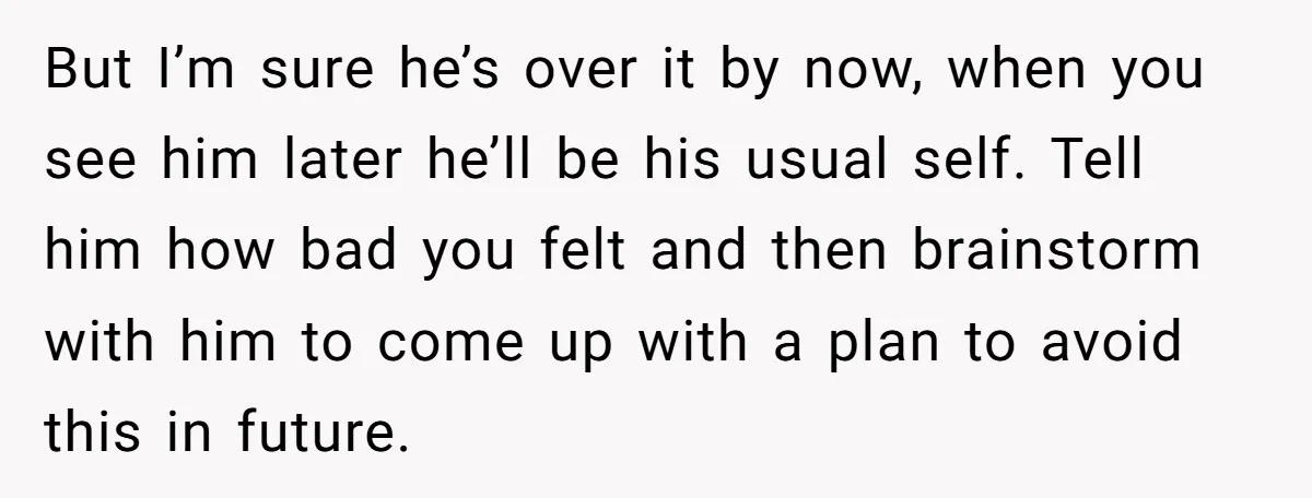 But I’m sure he’s over it by now, when you see him later he’ll be his usual self. Tell him how bad you felt and then brainstorm with him to...