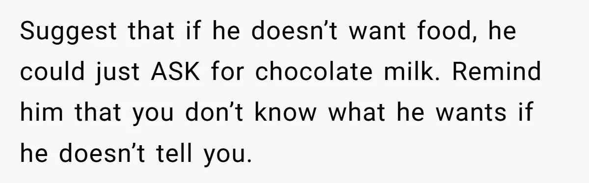 Suggest that if he doesn’t want food, he could just ASK for chocolate milk. Remind him that you don’t know what he wants if he doesn’t tell you.