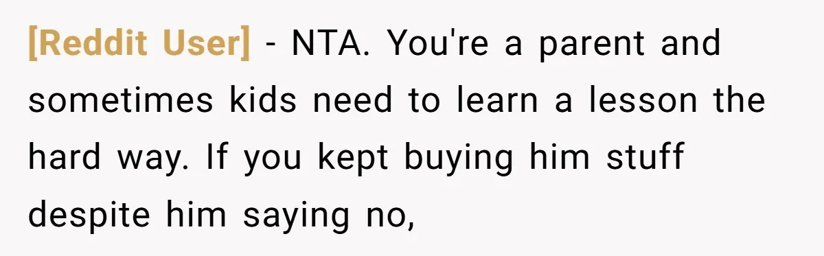 [Reddit User] − NTA. You're a parent and sometimes kids need to learn a lesson the hard way. If you kept buying him stuff despite him saying no,
