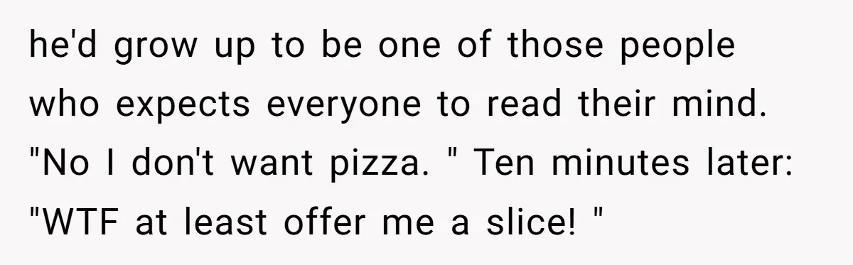 he'd grow up to be one of those people who expects everyone to read their mind. "No I don't want pizza. " Ten minutes later: "WTF at least offer me...