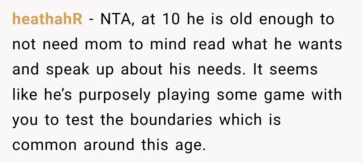 heathahR − NTA, at 10 he is old enough to not need mom to mind read what he wants and speak up about his needs. It seems like he’s purposely...